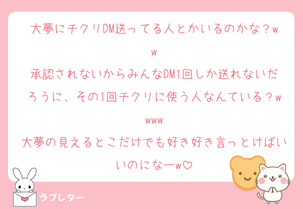 大夢にチクリDM送ってる人とかいるのかな？ww
承認されないからみんなDM1回しか送れないだろうに、その1回チクリに使う人なんている？wwww
大夢の見えるとこだけでも好き好き言っとけばいいのになーw