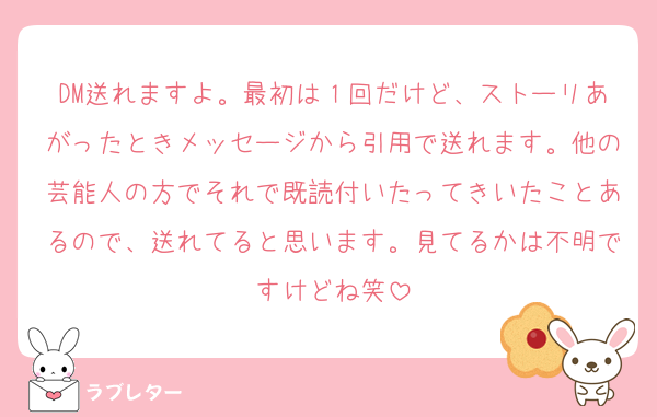 DM送れますよ。最初は１回だけど、ストーリあがったときメッセージから引用で送れます。他の芸能人の方でそれで既読付いたってきいたことあるので、送れてると思います。見てるかは不明ですけどね笑
