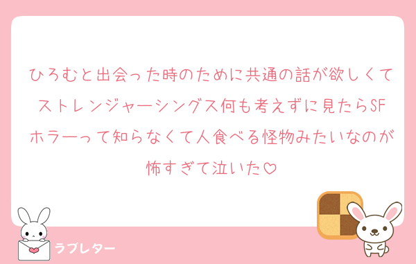 ひろむと出会った時のために共通の話が欲しくてストレンジャーシングス何も考えずに見たらSFホラーって知らなくて人食べる怪物みたいなのが怖すぎて泣いた