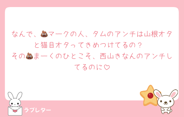 なんで、💩マークの人、タムのアンチは山根オタと猫目オタってきめつけてるの？
その💩まーくのひとこそ、西山きなんのアンチしてるのに