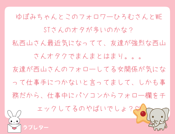 ゆぽみちゃんとこのフォロワーひろむさんとWESTさんのオタが多いのかな？
私西山さん最近気になってて、友達が強烈な西山さんオタクでまんまとはまり。。。
友達が西山さんのフォローしてる女関係が気になって仕事手につかないと言ってまして、しかも事務だから、仕事中にパソコンからフォロー欄をチェックしてるのやばいでしょ？