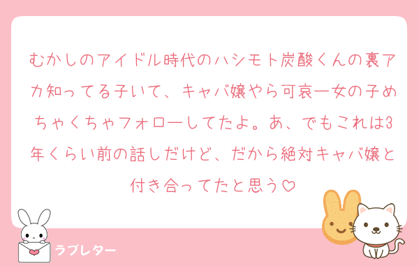 むかしのアイドル時代のハシモト炭酸くんの裏アカ知ってる子いて、キャバ嬢やら可哀ー女の子めちゃくちゃフォローしてたよ。あ、でもこれは3年くらい前の話しだけど、だから絶対キャバ嬢と付き合ってたと思う