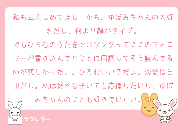私も正直しめてほしーかも。ゆぽみちゃんの大好きだし、何より顔がタイプ。
でもひろむのうたをセ〇ソングってここのフォロワーが書き込んでたことに同調してそう読んでるのが悲しかった。。ひろむいい子だよ。恋愛は自由だし。私は好きな子いても応援したいし、ゆぽみちゃんのことも好きでいたい。