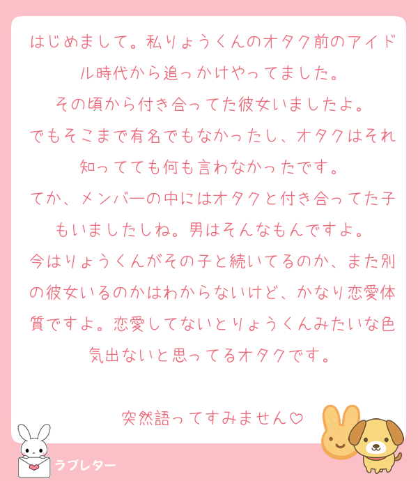 はじめまして。私りょうくんのオタク前のアイドル時代から追っかけやってました。
その頃から付き合ってた彼女いましたよ。
でもそこまで有名でもなかったし、オタクはそれ知ってても何も言わなかったです。
てか、メンバーの中にはオタクと付き合ってた子もいましたしね。男はそんなもんですよ。
今はりょうくんがその子と続いてるのか、また別の彼女いるのかはわからないけど、かなり恋愛体質ですよ。恋愛してないとりょうくんみたいな色気出ないと思ってるオタクです。

突然語ってすみません