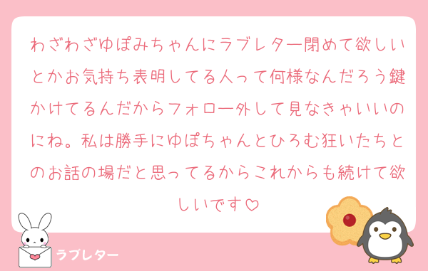 わざわざゆぽみちゃんにラブレター閉めて欲しいとかお気持ち表明してる人って何様なんだろう鍵かけてるんだからフォロー外して見なきゃいいのにね。私は勝手にゆぽちゃんとひろむ狂いたちとのお話の場だと思ってるからこれからも続けて欲しいです