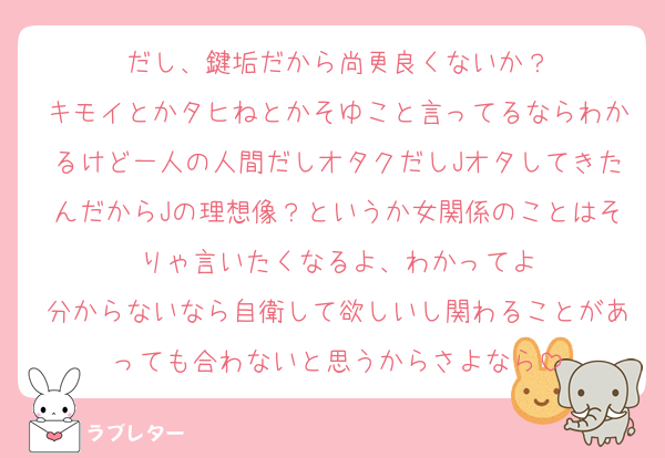 だし、鍵垢だから尚更良くないか？
キモイとかタヒねとかそゆこと言ってるならわかるけど一人の人間だしオタクだしJオタしてきたんだからJの理想像？というか女関係のことはそりゃ言いたくなるよ、わかってよ
分からないなら自衛して欲しいし関わることがあっても合わないと思うからさよなら