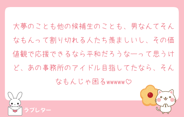 大夢のことも他の候補生のことも、男なんてそんなもんって割り切れる人たち羨ましいし、その価値観で応援できるなら平和だろうなーって思うけど、あの事務所のアイドル目指してたなら、そんなもんじゃ困る‪‪‪w‪w‪w‪‪‪w‪w