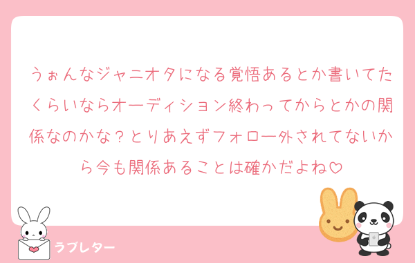 うぉんなジャニオタになる覚悟あるとか書いてたくらいならオーディション終わってからとかの関係なのかな？とりあえずフォロー外されてないから今も関係あることは確かだよね