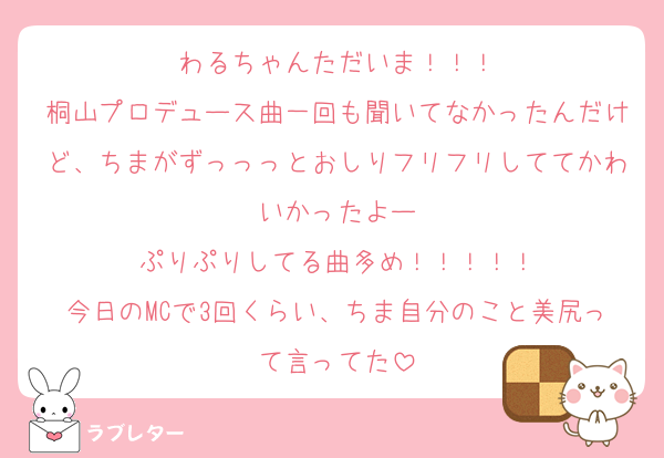 わるちゃんただいま！！！
桐山プロデュース曲一回も聞いてなかったんだけど、ちまがずっっっとおしりフリフリしててかわいかったよー
ぷりぷりしてる曲多め！！！！！
今日のMCで3回くらい、ちま自分のこと美尻って言ってた