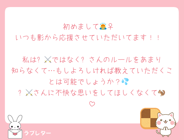 初めまして🙇‍♀️
いつも影から応援させていただいてます！！

私は⚔️🐿️ではなく⚔️さんのルールをあまり知らなくて…もしよろしければ教えていただくことは可能でしょうか？💦
⚔️🐿️さんに不快な思いをしてほしくなくて😖