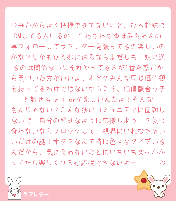 今来たからよく把握できてないけど、ひろむ妹にDMしてる人いるの！？わざわざゆぽみちゃんの事フォローしてラブレター見張ってるの楽しいのかな？しかもひろむに送るならまだしも、妹に送るのは関係ないしそれやってる人が1番迷惑だから気づいた方がいいよ。オタクみんな同じ価値観を持ってるわけではないからこそ、価値観合う子と話せるTwitterが楽しいんだよ！そんなもんじゃない？こんな狭いコミュニティに固執しないで、自分の好きなように応援しよう！？気に食わないならブロックして、視界にいれなきゃいいだけの話！オタクなんて特に色々なタイプいるんだから、気に食わないことにいちいち突っかかってたら楽しくひろむ応援できないよー🥹🥹🥹