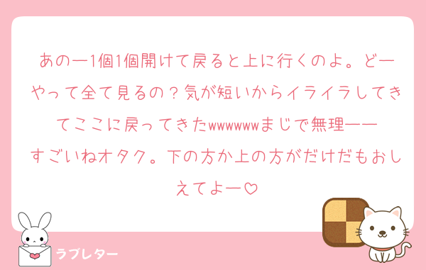 あのー1個1個開けて戻ると上に行くのよ。どーやって全て見るの？気が短いからイライラしてきてここに戻ってきたwwwwwwまじで無理ーーすごいねオタク。下の方か上の方がだけだもおしえてよー