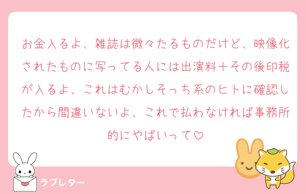 お金入るよ、雑誌は微々たるものだけど、映像化されたものに写ってる人には出演料＋その後印税が入るよ、これはむかしそっち系のヒトに確認したから間違いないよ、これで払わなければ事務所的にやばいって