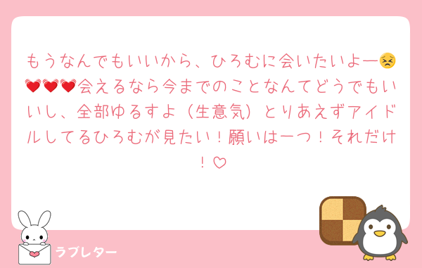 もうなんでもいいから、ひろむに会いたいよー😣💓💓💓会えるなら今までのことなんてどうでもいいし、全部ゆるすよ（生意気）とりあえずアイドルしてるひろむが見たい！願いは一つ！それだけ！