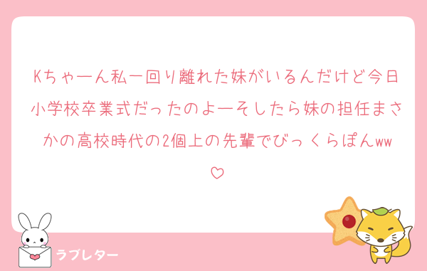 Kちゃーん私一回り離れた妹がいるんだけど今日小学校卒業式だったのよーそしたら妹の担任まさかの高校時代の2個上の先輩でびっくらぽんww