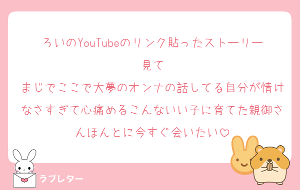 ろいのYouTubeのリンク貼ったストーリー見て
まじでここで大夢のオンナの話してる自分が情けなさすぎて心痛めるこんないい子に育てた親御さんほんとに今すぐ会いたい