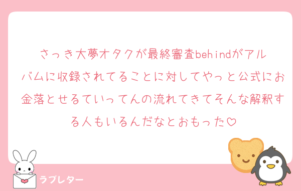 さっき大夢オタクが最終審査behindがアルバムに収録されてることに対してやっと公式にお金落とせるていってんの流れてきてそんな解釈する人もいるんだなとおもった