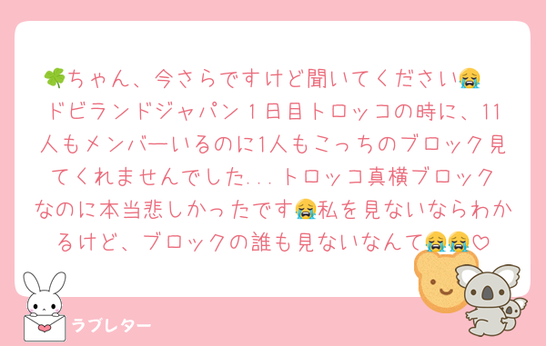 🍀ちゃん、今さらですけど聞いてください😭
ドビランドジャパン１日目トロッコの時に、11人もメンバーいるのに1人もこっちのブロック見てくれませんでした...トロッコ真横ブロックなのに本当悲しかったです😭私を見ないならわかるけど、ブロックの誰も見ないなんて😭😭