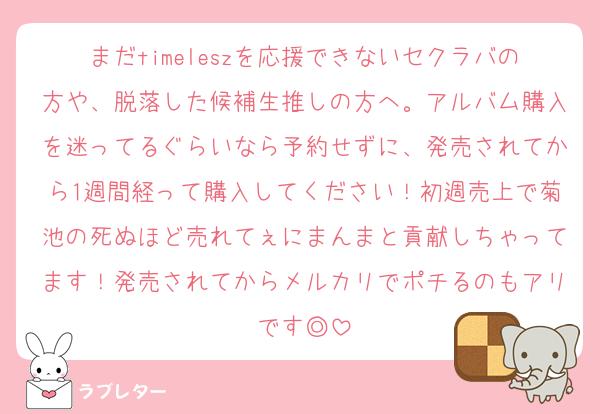 まだtimeleszを応援できないセクラバの方や、脱落した候補生推しの方へ。アルバム購入を迷ってるぐらいなら予約せずに、発売されてから1週間経って購入してください！初週売上で菊池の死ぬほど売れてぇにまんまと貢献しちゃってます！発売されてからメルカリでポチるのもアリです◎