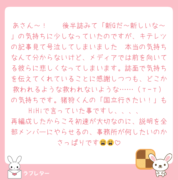 あさん～！🥲🥲後半誌みて「新Gだ～新しいな～」の気持ちに少しなっていたのですが、キテレツの記事見て号泣してしまいました🥲本当の気持ちなんて分からないけど、メディアでは前を向いてる彼らに悲しくなってしまいます。誌面で気持ちを伝えてくれていることに感謝しつつも、どこか救われるような救われないような……（т-т）の気持ちです。猪狩くんの「国立行きたい！」もHiHiで言っていた事ですし、、、、
再編成したからこそ初速が大切なのに、説明を全部メンバーにやらせるの、事務所が何したいのかさっぱりです😩😩