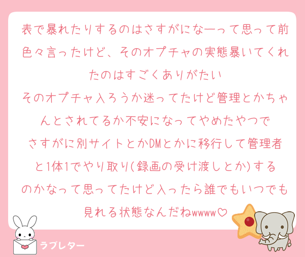 表で暴れたりするのはさすがになーって思って前色々言ったけど、そのオプチャの実態暴いてくれたのはすごくありがたい
そのオプチャ入ろうか迷ってたけど管理とかちゃんとされてるか不安になってやめたやつで
さすがに別サイトとかDMとかに移行して管理者と1体1でやり取り(録画の受け渡しとか)するのかなって思ってたけど入ったら誰でもいつでも見れる状態なんだねwwww