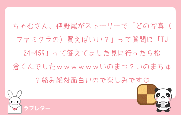 ちゃむさん、伊野尾がストーリーで「どの写真（ファミクラの）買えばいい？」って質問に「TJ24-459」って答えてました見に行ったら松倉くんでしたｗｗｗｗｗｗいのまつ？いのまちゅ？絡み絶対面白いので楽しみです