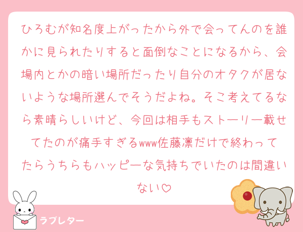ひろむが知名度上がったから外で会ってんのを誰かに見られたりすると面倒なことになるから、会場内とかの暗い場所だったり自分のオタクが居ないような場所選んでそうだよね。そこ考えてるなら素晴らしいけど、今回は相手もストーリー載せてたのが痛手すぎるwww佐藤凛だけで終わってたらうちらもハッピーな気持ちでいたのは間違いない