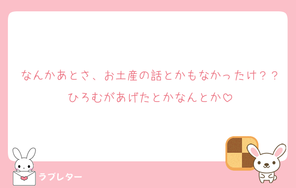 なんかあとさ、お土産の話とかもなかったけ？？ひろむがあげたとかなんとか
