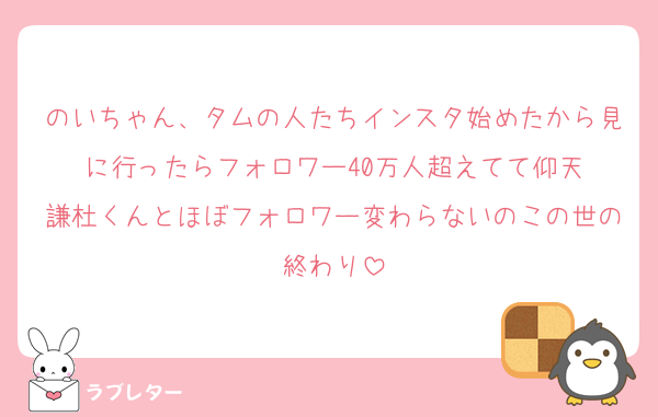 のいちゃん、タムの人たちインスタ始めたから見に行ったらフォロワー40万人超えてて仰天
謙杜くんとほぼフォロワー変わらないのこの世の終わり