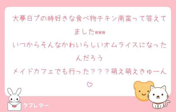大夢日プの時好きな食べ物チキン南蛮って答えてましたwww
いつからそんなかわいらしいオムライスになったんだろう
メイドカフェでも行った？？？萌え萌えきゅーん
