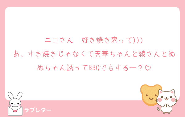 ニコさん〜好き焼き奢って)))
あ、すき焼きじゃなくて天華ちゃんと綾さんとぬぬちゃん誘ってBBQでもするー？