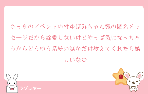 さっきのイベントの件ゆぽみちゃん宛の匿名メッセージだから詮索しないけどやっぱ気になっちゃうからどうゆう系統の話かだけ教えてくれたら嬉しいな