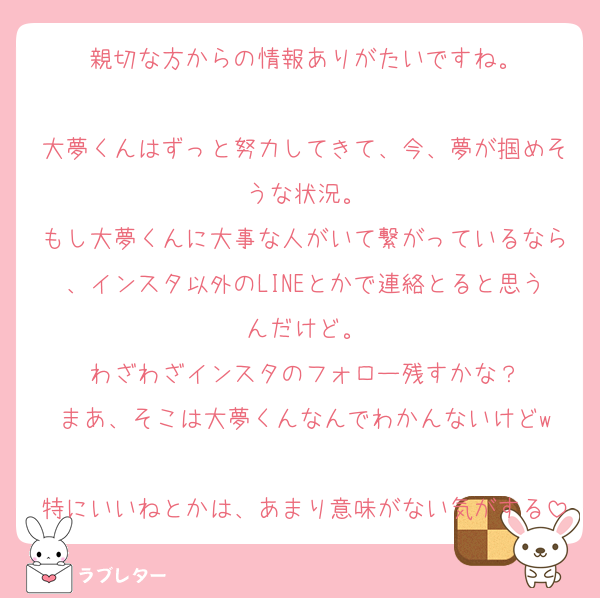 親切な方からの情報ありがたいですね。

大夢くんはずっと努力してきて、今、夢が掴めそうな状況。
もし大夢くんに大事な人がいて繋がっているなら、インスタ以外のLINEとかで連絡とると思うんだけど。
わざわざインスタのフォロー残すかな？
まあ、そこは大夢くんなんでわかんないけどw

特にいいねとかは、あまり意味がない気がする
