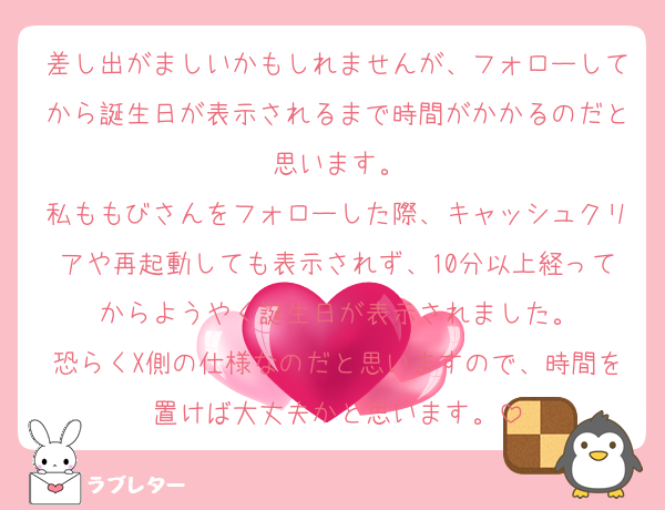 差し出がましいかもしれませんが、フォローしてから誕生日が表示されるまで時間がかかるのだと思います。
私ももびさんをフォローした際、キャッシュクリアや再起動しても表示されず、10分以上経ってからようやく誕生日が表示されました。
恐らくX側の仕様なのだと思いますので、時間を置けば大丈夫かと思います。