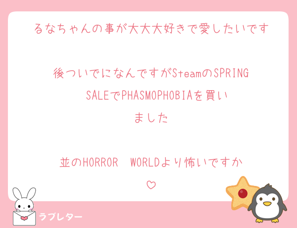 るなちゃんの事が大大大好きで愛したいです

後ついでになんですがSteamのSPRING  SALEでPHASMOPHOBIAを買いました

並のHORROR  WORLDより怖いですか