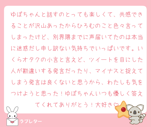ゆぽちゃんと話すのとっても楽しくて、共感できることが沢山あったからひろむのこと色々言ってしまったけど、別界隈までに声届いてたのは本当に迷惑だし申し訳ない気持ちでいっぱいです。いくらオタクの小言と言えど、ツイートを目にした人が勘違いする発言だったり、マイナスと捉えてしまう発言は良くないと思うから、わたしも気をつけようと思った！ゆぽちゃんいつも優しく答えてくれてありがとう！大好き