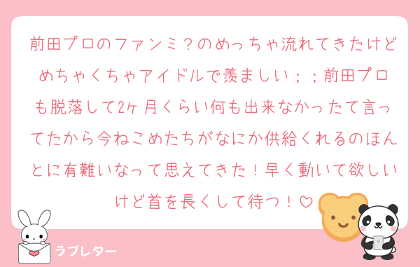 前田プロのファンミ？のめっちゃ流れてきたけどめちゃくちゃアイドルで羨ましい︎；；前田プロも脱落して2ヶ月くらい何も出来なかったて言ってたから今ねこめたちがなにか供給くれるのほんとに有難いなって思えてきた！早く動いて欲しいけど首を長くして待つ！