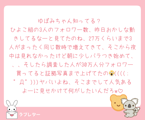 ゆぽみちゃん知ってる？
ひよこ組の3人のフォロワー数、昨日おかしな動きしてるなーと見てたのね、27万くらいまで3人がまったく同じ数時で増えてきて、そこから夜中は見れなかったけど朝に少しバラつき始めて、、、そしたら調査した人が30万人分フォロワー買ってると証拠写真まで上げてたの😱((((;゜Д゜)))ヤバいよね、そこまでして人気あるよーに見せかけて何がしたいんだろw