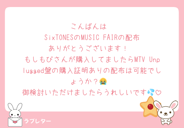 こんばんは
SixTONESのMUSIC FAIRの配布ありがとうございます！
もしもびさんが購入してましたらMTV Unplugged盤の購入証明ありの配布は可能でしょうか？😭
御検討いただけましたらうれしいです💦