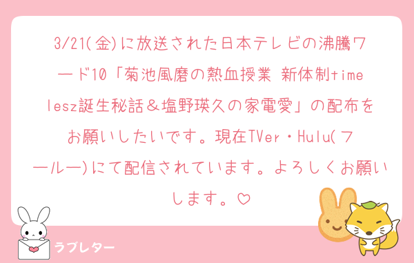 3/21(金)に放送された日本テレビの沸騰ワード10「菊池風磨の熱血授業 新体制timelesz誕生秘話＆塩野瑛久の家電愛」の配布をお願いしたいです。現在TVer・Hulu(フールー)にて配信されています。よろしくお願いします。