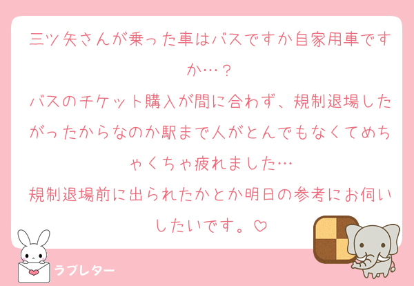 三ツ矢さんが乗った車はバスですか自家用車ですか…？
バスのチケット購入が間に合わず、規制退場したがったからなのか駅まで人がとんでもなくてめちゃくちゃ疲れました…
規制退場前に出られたかとか明日の参考にお伺いしたいです。