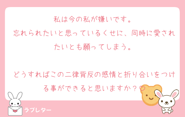 私は今の私が嫌いです。
忘れられたいと思っているくせに、同時に愛されたいとも願ってしまう。

どうすればこの二律背反の感情と折り合いをつける事ができると思いますか？