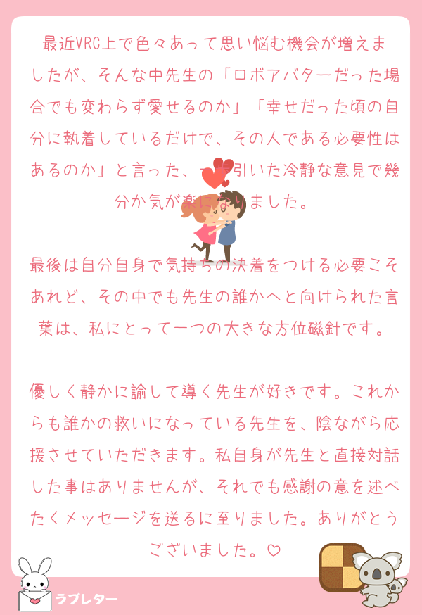 最近VRC上で色々あって思い悩む機会が増えましたが、そんな中先生の「ロボアバターだった場合でも変わらず愛せるのか」「幸せだった頃の自分に執着しているだけで、その人である必要性はあるのか」と言った、一歩引いた冷静な意見で幾分か気が楽になりました。

最後は自分自身で気持ちの決着をつける必要こそあれど、その中でも先生の誰かへと向けられた言葉は、私にとって一つの大きな方位磁針です。

優しく静かに諭して導く先生が好きです。これからも誰かの救いになっている先生を、陰ながら応援させていただきます。私自身が先生と直接対話した事はありませんが、それでも感謝の意を述べたくメッセージを送るに至りました。ありがとうございました。