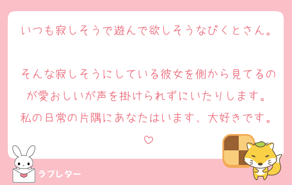 いつも寂しそうで遊んで欲しそうなぴくとさん。
そんな寂しそうにしている彼女を側から見てるのが愛おしいが声を掛けられずにいたりします。
私の日常の片隅にあなたはいます、大好きです。