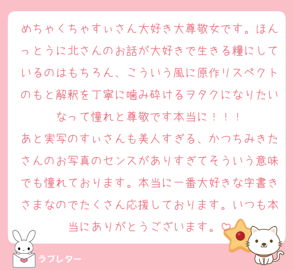めちゃくちゃすぃさん大好き大尊敬女です。ほんっとうに北さんのお話が大好きで生きる糧にしているのはもちろん、こういう風に原作リスペクトのもと解釈を丁寧に噛み砕けるヲタクになりたいなって憧れと尊敬です本当に！！！
あと実写のすぃさんも美人すぎる、かつちみきたさんのお写真のセンスがありすぎてそういう意味でも憧れております。本当に一番大好きな字書きさまなのでたくさん応援しております。いつも本当にありがとうございます。
