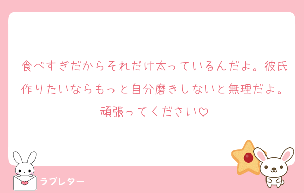 食べすぎだからそれだけ太っているんだよ。彼氏作りたいならもっと自分磨きしないと無理だよ。頑張ってください