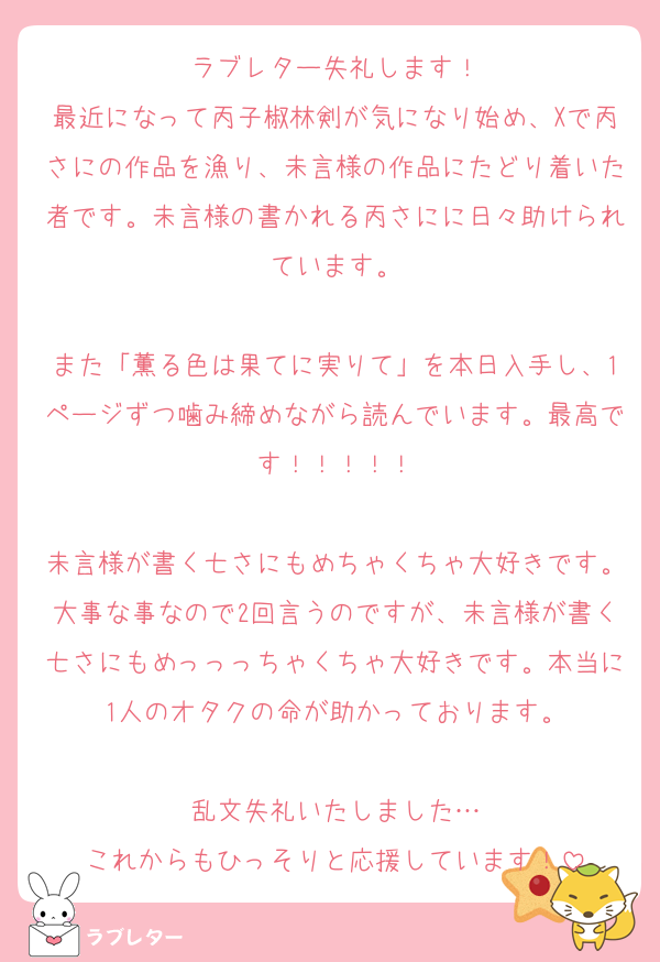 ラブレター失礼します！
最近になって丙子椒林剣が気になり始め、Xで丙さにの作品を漁り、未言様の作品にたどり着いた者です。未言様の書かれる丙さにに日々助けられています。

また「薫る色は果てに実りて」を本日入手し、1ページずつ噛み締めながら読んでいます。最高です！！！！！

未言様が書く七さにもめちゃくちゃ大好きです。大事な事なので2回言うのですが、未言様が書く七さにもめっっっちゃくちゃ大好きです。本当に1人のオタクの命が助かっております。

乱文失礼いたしました…
これからもひっそりと応援しています！