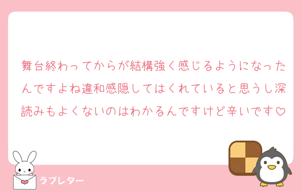 舞台終わってからが結構強く感じるようになったんですよね違和感隠してはくれていると思うし深読みもよくないのはわかるんですけど辛いです
