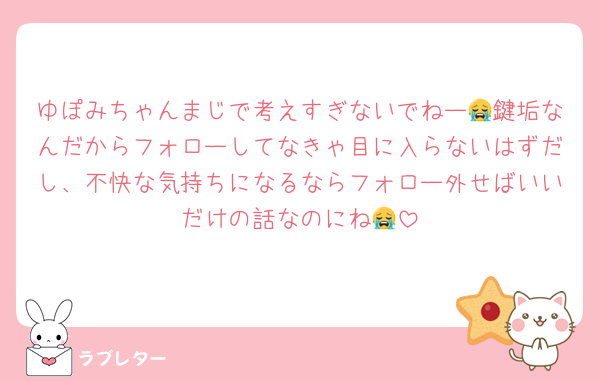 ゆぽみちゃんまじで考えすぎないでねー😭鍵垢なんだからフォローしてなきゃ目に入らないはずだし、不快な気持ちになるならフォロー外せばいいだけの話なのにね😭