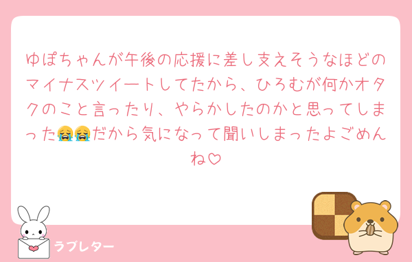 ゆぽちゃんが午後の応援に差し支えそうなほどのマイナスツイートしてたから、ひろむが何かオタクのこと言ったり、やらかしたのかと思ってしまった😭😭だから気になって聞いしまったよごめんね